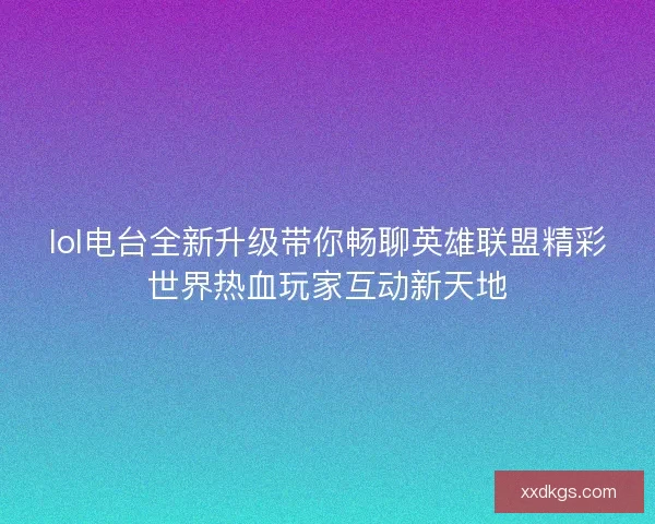 lol电台全新升级带你畅聊英雄联盟精彩世界热血玩家互动新天地